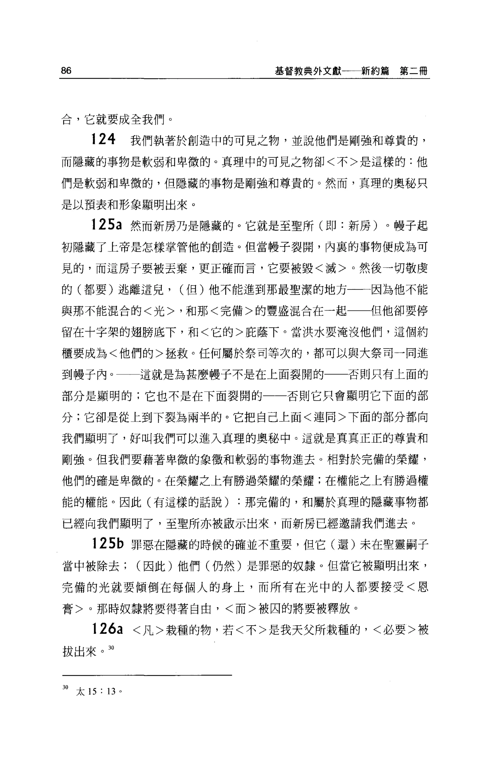 86                             基督教典外文獻一一一新約為   第二冊




合，它就要成全我們。

        124        我們執著於創造中的可見之物，並說他們是剛強和尊貴的，
而隱藏的事物是軟弱和卑微的。真理中的可見之物卻<不>是這樣的:他

們是軟弱和卑微的，但隱藏的事物是剛強和尊貴的。然而，真理的奧秘只

是以預表和形象顯明出來 o

        125a 然而新房乃是隱藏的。它就是至聖所(即:新房)。幢子起
初隱藏了上帝是怎樣掌管他的創造。但當體子裂開，內襄的事物便成為可

見的，而這房子要被丟棄，更正確而言，它要被毀<瀰>。然後一切敬虔

的(都要)逃離這兒，             (但)他不能進到那最聖潔的地方一一一因為他不能

與那不能混合的<光>，和那<完備>的豐盛混合在一起一一但他卻要停

留在十字架的翅膀底下，和<它的>屁蔭下。當洪水要淹沒他們，這個約

櫃要成為<他們的>拯救。任何屬於祭司等次的，都可以與大祭司一同進

到樓子內。一一這就是為甚麼幢子不是在上面裂開的                否則只有上面的

部分是顯明的;它也不是在下面裂開的               否則它只會顯明它下面的部

分;它卻是從上到下裂為兩半的。它把自己上面<連同>下面的部分都向

我們顯明了，好叫我們可以進入真理的奧秘中。這就是真真正正的尊貴和

剛強。但我們要藉著卑微的象徵和軟弱的事物進去。相對於完備的榮耀，

他們的確是卑微的。在榮耀之上有勝過榮耀的榮耀;在權能之上有勝過權

能的權能。因此(有這樣的話說)             :那完備的，和屬於真理的隱藏事物都

已經向我們顯明了，至聖所亦被獻示出來，而新房已經邀請我們進去。

        125b 罪惡在隱藏的時候的確並不重要，但它(還)末在聖靈騙子

當中被除去(因此)他們(仍然)是罪惡的奴隸。但當它被顯明出來，

完備的光就要傾倒在每個人的身上，而所有在光中的人都要接受<恩

膏>。那時奴隸將要得著自由，<而>被囚的將要被釋放。

        126a       <凡>栽種的物，若<不>是我天父所栽種的，<必要>被
拔出來。 30




30   太 15 : 13 。
 