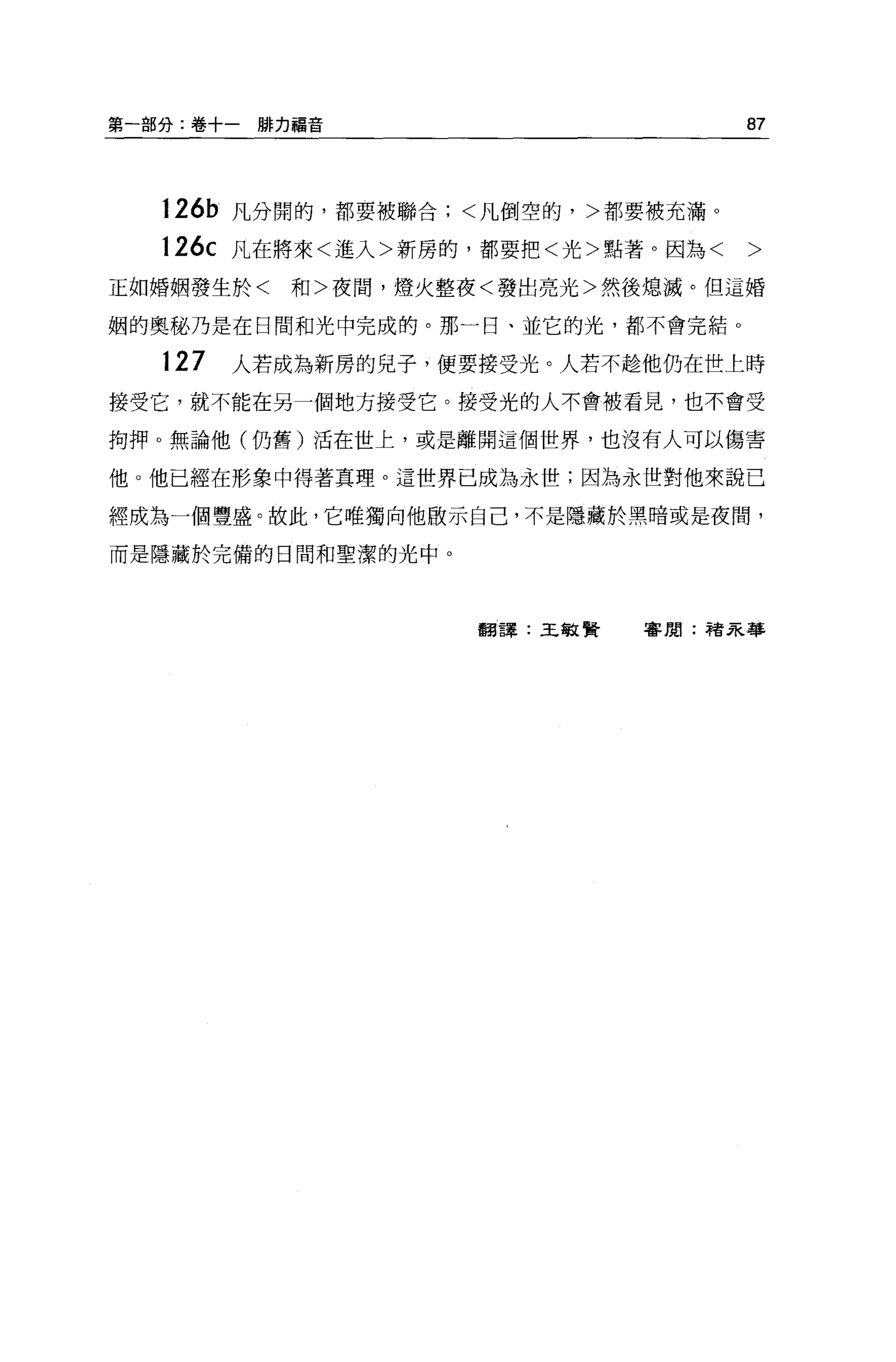第一部分:卷十一脫力措音                        87



   126b 凡分開的，都要被聯合;<凡倒空的，>都要被充滿 O

   126c 凡在將來<進入>新房的，都要把<光>點著。因為<    >
正如婚姻發生於<   和>夜間，燈火整夜<發出亮光>然後熄滅。但這婚

姻的奧秘乃是在日間和光中完成的。那一日、並它的光，都不會完結 o

   127   人若成為新房的兒子，便要接受光。人若不趁他仍在世上時
接受它，就不能在另一個地方接受它。接受光的人不會被看見，也不會受

拘押。無論他(仍舊)活在世上，或是離開這個世界，也沒有人可以傷害

他。他己經在形象中得著真理。這世界已成為永世;因為永世對他來說已

經成為一個豐盛。故此，它唯獨向他做示自己，不是隱藏於黑暗或是夜間，

而是隱藏於完備的日間和聖潔的光中。




                    翻譯:王敏賢   審閱:諸呆著車
 