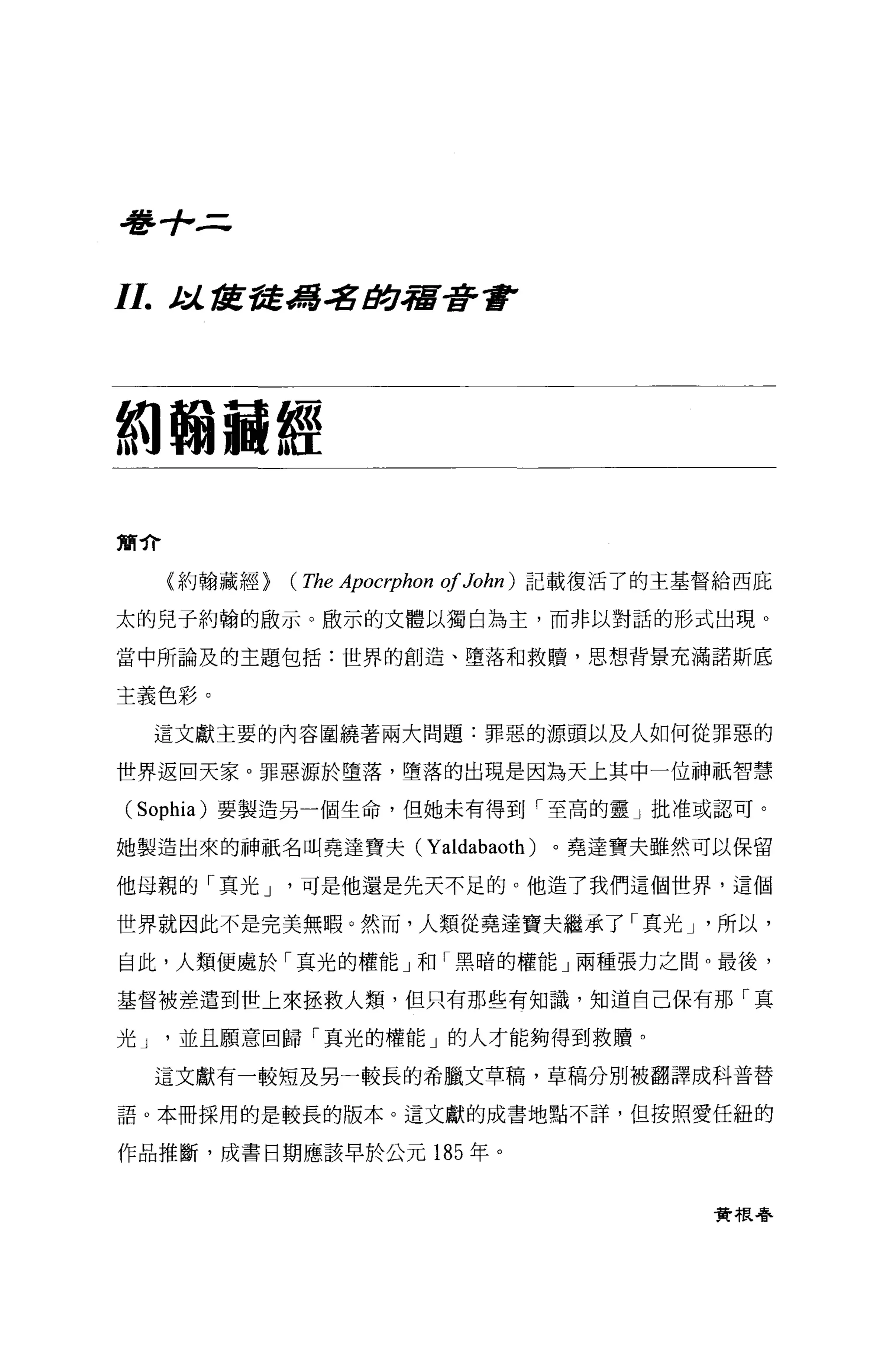 毒手，三


11.   t 諾宮發d書名 #J.宿著重P
       :l..




約翰繭經

簡介

      (約翰藏經}   (The Apocrphon of John )   記載復活了的主基督給西庇

太的兒子約翰的做示 O 眉立示的文體以獨白為主，而非以對話的形式出現。

當中所論及的主題包括:世界的創造、墮落和救贖'思想背景充滿諾斯底

主義色彩。

      這文獻主要的內容圍繞著兩大問題:罪惡的源頭以及人如何從罪惡的

世界返回天家。罪惡源於墮落，墮落的出現是因為天上其中一位神祇智慧

( Sophia)   要製造另一個生命，但她未有得到「至高的靈」批准或認可。

她製造出來的神祇名叫堯達寶夫(              Yaldabaoth )。堯達寶夫雖然可以保留
他母親的「其光 J       可是他還是先天不足的。他造了我們這個世界，這個

世界就因此不是完美無暇。然而，人類從堯達寶夫繼承了「真光 J '所以，

自此，人類便處於「真光的權能」和「黑暗的權能」兩種張力之間。最後，

基督被差遣到世上來拯救人類，但只有那些有知識，知道自己保有那「真

光J     並且願意回歸「真光的權能」的人才能夠得到救贖。

      這文獻有一較短及另一較長的希臘文草稿，草稿分別被翻譯成科普替

語。本冊採用的是較長的版本。這文獻的成書地點不詳，但按照愛任紐的

作品推斷，成書日期應該早於公元 185 年。


                                                   實根春
 
