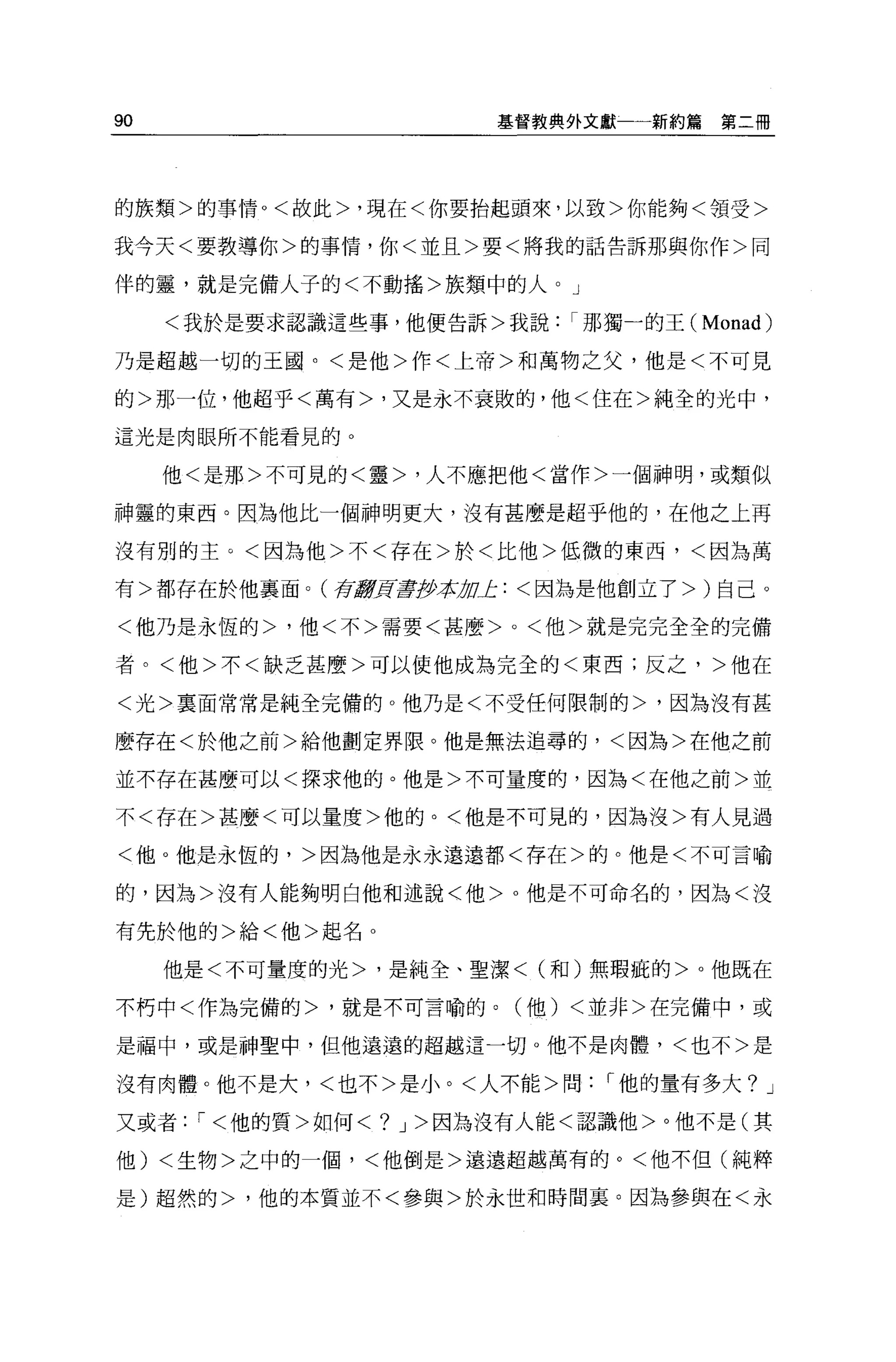 90                    基督教典外文獻一一新約篇    第二冊




的族類>的事情。<故此>，現在<你要抬起頭來，以致>你能夠<領受>

我今天<要教導你>的事情，你<並且>要<將我的話告訴那與你作>同

伴的靈，就是完備人子的<不動搖>族類中的人。」

     <我於是要求認識這些事，他便告訴>我說那獨一的王(       Monad)
乃是超越一切的王國。<是他>作<上帝>和萬物之父，他是<不可見

的>那一位，他超乎<萬有>，又是永不衰敗的，他<住在>純全的光中，

這光是肉眼所不能看見的。

     他<是那>不可見的<靈>，人不應把他<當作>一個神明，或類似

神靈的東西。因為他比一個神明更大，沒有甚麼是超乎他的，在他之上再

沒有別的主，<因為他>不<存在>於<比他>低微的東西，<因為萬

有>都存在於他襄面。(存I!!H旱伊拉加上:<因為是他創立了>)自己。

<他乃是永恆的>，他<不>需要<甚麼 >0< 他>就是完完全全的完備

者。<他>不<缺乏甚麼>可以使他成為完全的<東西;反之，>他在

<光>稟面常常是純全完備的。他乃是<不受任何限制的>，因為沒有甚

麼存在<於他之前>給他劃定界限。他是無法追尋的，<因為>在他之前

並不存在甚麼可以<探求他的。他是>不可量度的，因為<在他之前>並

不<存在>甚麼<可以量度>他的。<他是不可見的，因為沒>有人見過

<他。他是永恆的，>因為他是永永遠遠都<存在>的。他是<不可言喻

的，因為>沒有人能夠明白他和述說<他> 0 他是不可命名的，因為<沒

有先於他的>給<他>起名 O

     他是<不可量度的光>，是純全、聖潔< (和)無瑕疵的>。他既在

不朽中<作為完備的>，就是不可言喻的。(他) <並非>在完備中，或

是福中，或是神聖中，但他遠遠的超越這一切 o 他不是肉體，<也不>是

沒有肉體。他不是大，<也不>是小。<人不能>問     1 他的量有多大? J

又或者 :1< 他的質>如何<? J> 因為沒有人能<認識他>。他不是(其

他) <生物>之中的一個，<他倒是>遠遠超越萬有的。<他不但(純粹

是)超然的>，他的本質並不<參與>於永世和時間里。因為參與在<永
 