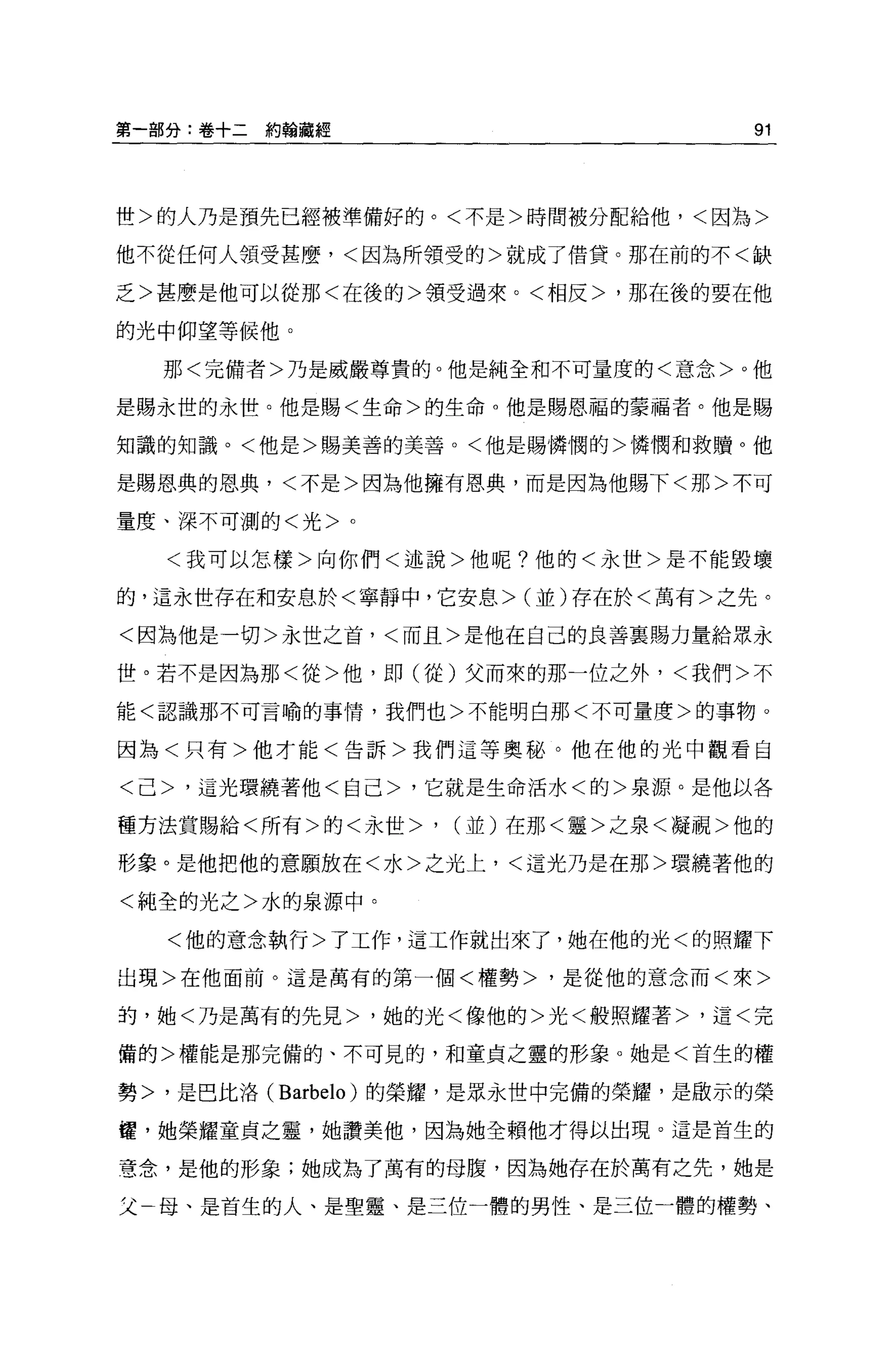 第一部分:卷十二約翰藏經                         91



世>的人乃是預先已經被準備好的。<不是>時間被分配給他，<因為>

他不從任何人領受甚麼，<因為所領受的>就成了借貸。那在前的不<缺

乏>甚麼是他可以從那<在後的>領受過來。<相反>，那在後的要在他

的光中仰望等候他。

    那<完備者>乃是威嚴尊貴的。他是純全和不可量度的<意念>。他

是賜永世的永世。他是賜<生命>的生命 o 他是賜恩福的蒙福者。他是賜

知識的知識。<他是>賜美善的美善。<他是賜憐憫的>憐憫和救贖。他

是賜恩典的恩典，<不是>因為他擁有恩典，而是因為他賜下<那>不可

量度、深不可測的<光>。

    <我可以怎樣>向你們<述說>他呢?他的<永世>是不能毀壞

的，這永世存在和安息於<寧靜中，它安息>(並)存在於<萬有>之先。

<因為他是一切>永世之首，<而且>是他在自己的良善襄賜力量給眾永

世。若不是因為那<從>他，即(從)父而來的那一位之外，<我們>不

能<認識那不可言喻的事情，我們也>不能明白那<不可量度>的事物。

因為<只有>他才能<告訴>我們這等奧秘。他在他的光中觀看自

<己>，這光環繞著他<自己>，它就是生命活水<的>泉源。是他以各

種方法賞賜給<所有>的<永世>   '   (並)在那<靈>之泉<輝視>他的

形象。是他把他的意願放在<水>之光上，<這光乃是在那>環繞著他的

<純全的光之>水的泉源中。

    <他的意念執行>了工作，這工作就出來了，她在他的光<的照耀下

出現>在他面前。這是萬有的第一個<權勢>，是從他的意念而<來>

的，她<乃是萬有的先見>，她的光<像他的>光<般照耀著>，這<完

備的>權能是那完備的、不可見的，和童貞之靈的形象。她是<首生的權

勢>，是巴比洛 (Barbelo) 的榮耀，是眾永世中完備的榮耀，是做示的榮

喔，她榮耀童貞之靈，她讚美他，因為她全賴他才得以出現。這是首生的

意念，是他的形象;她成為了萬有的母腹，因為她存在於萬有之先，她是

父   母、是首生的人、是聖靈、是三位一體的男性、是三位一體的權勢、
 