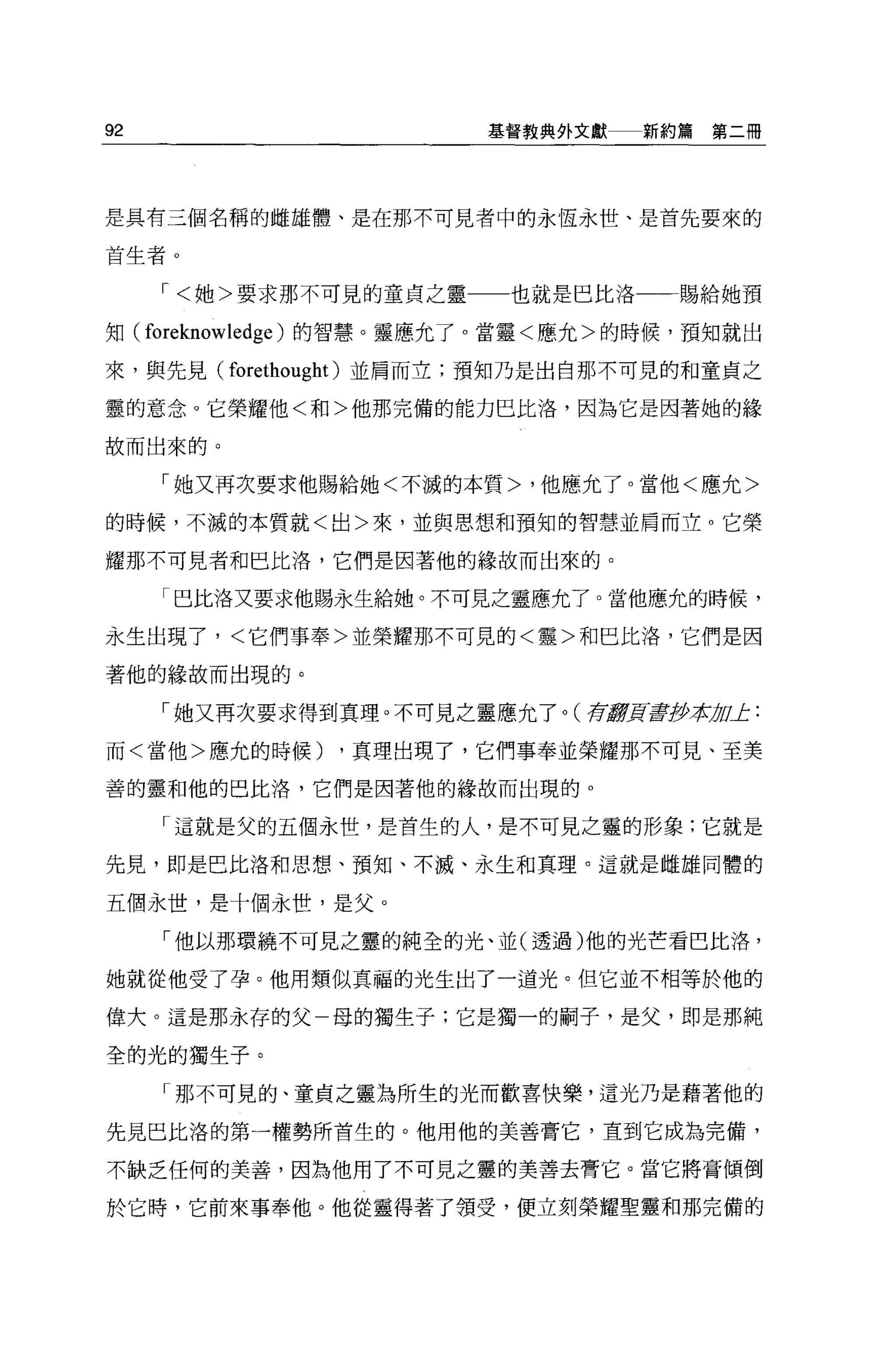 92                       基督教典外文獻   新約篇第二冊




是具有三個名稱的雌雄體、是在那不可見者中的永恆永世、是首先要來的

首生者。

     ，<她>要求那不可見的童貞之靈      也就是巴比洛    賜給她預

知 (foreknowledge) 的智慧。靈應允了。當靈<應允>的時候，預知就出

來，與先見(   forethought )並肩而立;預知乃是出自那不可見的和童貞之
靈的意念。它槃耀他<和>他那完備的能力巴比洛'因為它是因著她的緣

故而出來的。

     「她又再次要求他賜給她<不滅的本質>，他應允了 o 當他<應允>

的時候，不滅的本質就<出>來，並與思想和預知的智慧並肩而立。它榮

耀那不可見者和巴比洛，它們是因著他的緣故而出來的。

     「巴比洛又要求他賜永生給她。不可見之靈應允了。當他應允的時候，

永生出現了，<它們事奉>並榮耀那不可見的<靈>和巴比洛，它們是因

著他的緣故而出現的。

     「她又再次要求得到真理。不可見之靈應允了。(荷8頁蓋伊拉 u止:
                                 1J

而<當他>應允的時候)    ，真理出現了，它們事奉並榮耀那不可見、至美

善的靈和他的巴比洛'它們是因著他的緣故而出現的 o

     「這就是父的五個永世，是首生的人，是不可見之靈的形象:它就是

先見，即是巴比洛和思想、預知、不滅、永生和真理。這就是雌雄同體的

五個永世，是十個永世，是父。

     「他以那環繞不可見之靈的純全的光、並(透過)他的光芒看巴比洛'

她就從他受了孕。他用類似真福的光生出了一道光。但它並不相等於他的

偉大。這是那永存的父一母的獨生子;它是獨一的桐子，是父，即是那純

全的光的獨生子。

     「那不可見的、童貞之靈為所生的光而歡喜快樂，這光乃是藉著他的

先見巴比洛的第一權勢所首生的。他用他的美善膏它，直到它成為完備，

不缺乏任何的美善，因為他用了不可見之靈的美善去膏它。當它將膏傾倒

於它時，它前來事奉他。他從靈得著了領受，便立刻榮耀聖靈和那完備的
 