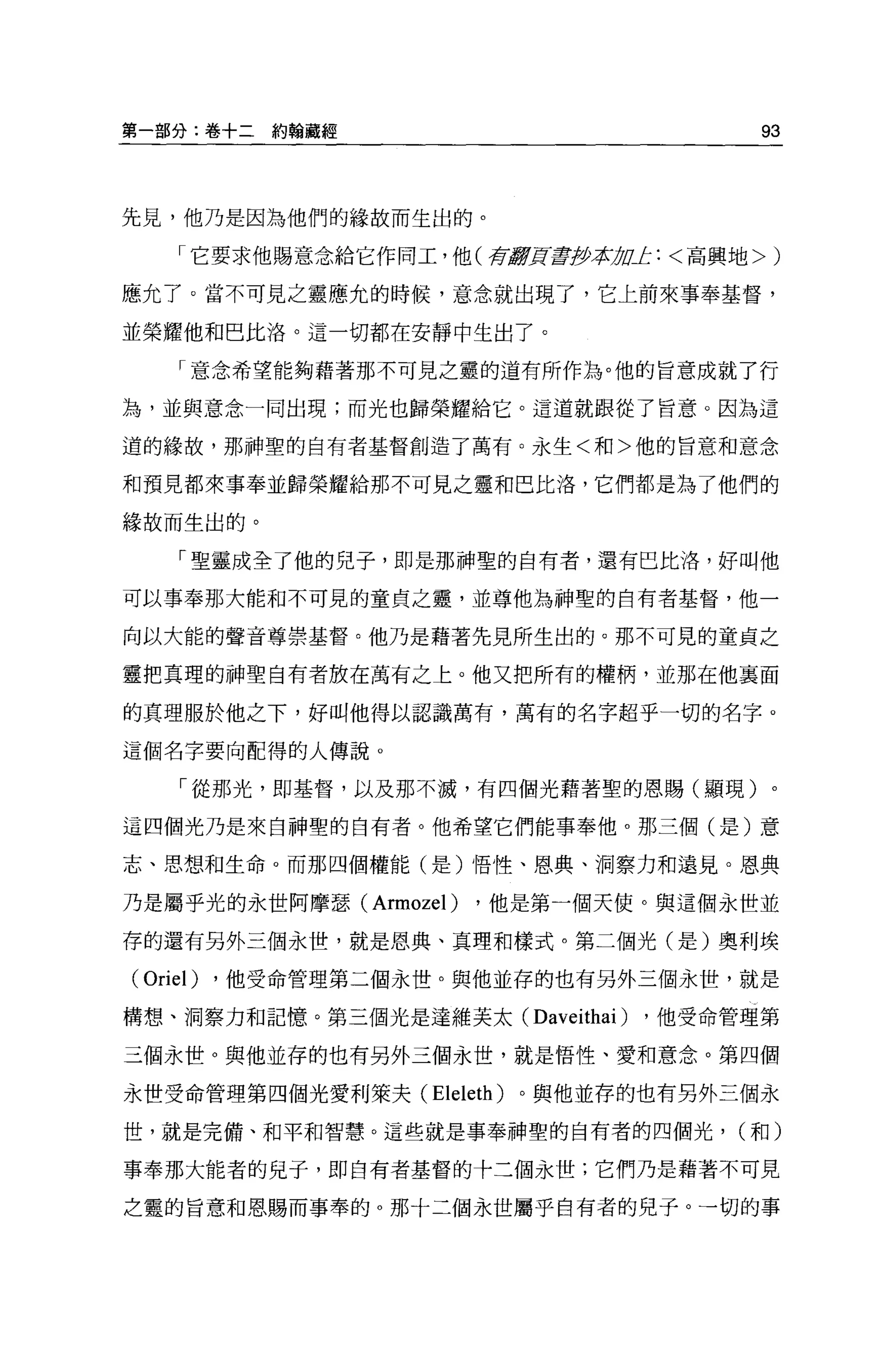 第一部分:卷+二約翰聽經                               93



先見，他乃是因為他們的緣故而生出的。

    「它要求他賜意念給它作同工，他(荷J!!]![主抄本 止:<高興地>)
                              1J!l

應允了。當不可見之靈應允的時候，意念就出現了，它上前來事奉基督，

並榮耀他和巴比洛。這一切都在安靜中生出了。

    「意念希望能夠藉著那不可見之靈的道有所作為。他的旨意成就了行

為，並與意念一同出現;而光也歸榮耀給它。這道就跟從了旨意。因為這

道的緣故，那神聖的自有者基督創造了萬有。永生<和>他的旨意和意念

和預見都來事奉並歸榮耀給那不可見之靈和巴比洛，它們都是為了他們的

緣故而生出的。

    「聖靈成全了他的兒子，即是那神聖的自有者，還有巴比洛，好叫他

可以事奉那大能和不可見的童貞之靈，並尊他為神聖的自有者基督，他一

向以大能的聲音尊崇基督。他乃是藉著先見所生出的。那不可見的童貞之

靈把真理的神聖自有者放在萬有之上。他又把所有的權柄，並那在他襄面

的真理服於他之下，好叫他得以認識萬有，萬有的名字超乎一切的名字。

這個名字要向配得的人傳說 o

     「從那光，即基督，以及那不滅，有四個光藉著聖的恩賜(顯現)。

這四個光乃是來自神聖的自有者。他希望它們能事奉他。那三個(是)意

志、思想和生命。而那四個權能(是)悟性、恩典、洞察力和遠見。恩典

乃是屬乎光的永世阿摩瑟 (Armozel)   ，他是第一個天使。與這個永世並

存的還有另外三個永世，就是恩典、真理和樣式。第二個光(是)奧利埃

(Oriel)   ，他受命管理第二個永世。與他並存的也有另外三個永世，就是

構想、洞察力和記憶。第三個光是達維芙太( Daveithai   )   ，他受命管理第

三個永世。與他並存的也有另外三個永世，就是悟性、愛和意念。第四個

永世受命管理第四個光愛利萊夫 (Eleleth) 。與他並存的也有另外三個永

世，就是完備、和平和智慧。這些就是事奉神聖的自有者的四個光， (和)

事奉那大能者的兒于，即自有者基督的十二個永世;它們乃是藉著不可見

之靈的旨意和恩賜而事奉的。那十二個永世屬乎自有者的兒子。一切的事
 
