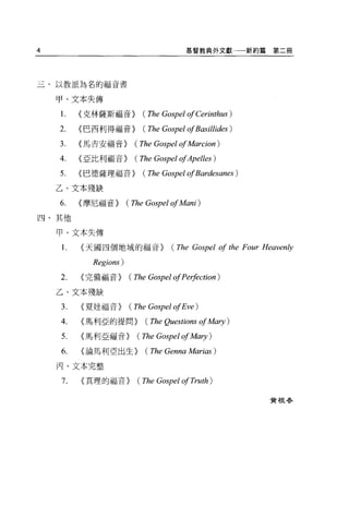4                                     基督教典外文獻          新約篇第二冊




三、以教派為名的福音書

    甲、文本失傳

    1.   <克林薩斯福音>         (The Gospel of Cerinthus )
    2.   <巴西利得福音>         (The Gospel ofBasillides )
    3.   <馬吉安福音>        (The Gospel of Marcion )
    4.   <亞比利福音>        (The Gospel ofApelles )
    5.   <巴德薩理福音>         (The Gospel ofBardesanes )
    乙、文本殘缺

    6.   <摩尼福音>       (The Gospel of A旬的)
四、其他

    甲、文本失傳

    1.   <天國四個地域的福音>              (The Gospel of the Four Heaven秒
           Regions)
    2.   <完備福音>       (The Gospel of Pe哄ction)
    乙、文本殘缺

    3.   <夏娃福音>       (The Gospel ofEve )
    4.   <馬利亞的提問>         (The Questions of Mary )
    5.   <馬利亞福音>        (The Gospel of A益的1)
    6.   <論馬利亞出生>         (The Genna Marias )
    丙、文本完整

    7.   <真理的福音>        (The Gospel of Truth )

                                                          費 4良巷、
 