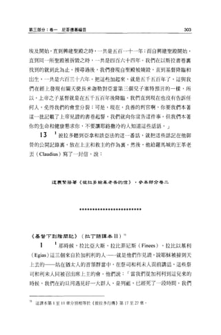 第三部分:卷一尼哥德慕福音                                      303



埃及開始，直到興建聖殿之時，一共是五百一十一年;而自興建聖殿開始，

直到同一所聖殿被拆毀之時，一共是四百六十四年。我們在以斯拉書卷里

找到的就到此為止。搜尋過後，我們發現自聖殿被燒毀，直到基督降臨和

出生，一共是六百三十六年。把這些加起來，就是五千五百年了，這與我

們在經上發現有關天使長米迦勒對亞當第三個兒子塞特預言的一樣，所

以，上帝之子基督就是在五千五百年後降臨。我們直到現在也沒有告訴任

何人，免得我們的會堂分裂;可是，現在，良善的判官啊，你要我們本著

這一批記載了上帝見證的書卷起誓，我們就向你宣告這件事。但我們本著

你的生命和健康懇求你，不要讓耶路撒冷的人知道這些話語。」

   t3   1 彼拉多聽到亞拿和該亞法的這一番話，就把這些話記在他御

營的公開記錄裹，放在上玉和救主的作為稟。然後，他給羅馬城的王革老

去 (Claudius) 寫了一封信，說:




        這里緊接著《彼拉多給革老丟的 1言>              '參本都分卷二




                 ************************



《基督 T 到陰間言己>      (拉 T 語譯本Il)     75



   t      那時候，拉比亞大斯、拉比菲尼斯 (Finees) 、拉比以基利

( Egias) 這三個來自的日利利的人一一就是他們作見證'說耶穌被接到天
上去的一一站在猶太人的首領群當中，在祭司和利末人面前講話，這些祭

司和利末人間被召出席上主的會。他們說                     I 當我們從加利利到這兒來的

時候，我們在約旦河過見好一大群人，是列而且，已經死了一段時間。我們




75 這譯本第 l 至 11 章分別相等於{彼拉多行傳〉第 17 至 27 章。
 