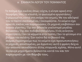 ΣΧΗΜΑΤΑ ΛΟΓΟΥ ΤΟΥ ΠΟΙΗΜΑΤΟΣ  Το ποίημα έχει εικόνες όπως :νύχτα, η κίνησε αραιή στην λεωφόρο./ Μες το κλειστό, το φωτισμένο εργοστάσιο,/ Στριμωγμένος κοντά στη σκάρα του ατμού,/ Με του αδελφού του το παλτό σκεπασμένος./ Ξεκουράζεται .Το κείμενο έχει αρκετές εικόνες και παρομοιώσεις :Οι μηχανές επιβλέπουν σαν άκακοι γίγαντες./ Όχι σαν βότσαλα γυαλιστερά μεγάλης θάλασσας./ Όχι σαν ποδοβολητό αλόγου./ Ενός ανίκητου στρατηλάτη./ Σαν τα κέρματα στην τσέπη./ Σαν το φτύσιμο στο βλέμμα του πελάτη./ Σαν τούτο δώ το βουητό της  σκάρας.Παρατηρούμε πως το κείμενο έχει προσωποποιήσεις: οι μηχανές, αποσταμένες, μα άγρυπνες: αυτή η φράση δείχνει την απουσία οποιαδήποτε άλλης στοργικής σχέσης. Μόνο αυτό τα άψυχα μηχανήματα βρίσκονται κοντά του και τον παρηγορούν με τον θόρυβο τους.