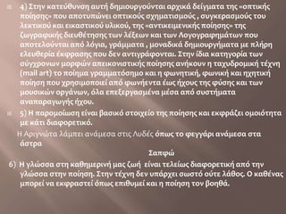 4) Στην κατεύθυνση αυτή δημιουργούνται αρχικά δείγματα της «οπτικής ποίησης» που αποτυπώνει οπτικούς σχηματισμούς , συγκερασμούς του λεκτικού και εικαστικού υλικού, της «αντικειμενικής ποίησης» της ζωγραφικής διευθέτησης των λέξεων και των Λογογραφημάτων που αποτελούνται από λόγια, γράμματα , μοναδικά δημιουργήματα με πλήρη ελευθερία έκφρασης που δεν αντιγράφονται. Στην ίδια κατηγορία των σύγχρονων μορφών απεικονιστικής ποίησης ανήκουν η ταχυδρομική τέχνη (mailart) το ποίημα γραμματόσημο και η φωνητική, φωνική και ηχητική ποίηση που χρησιμοποιεί από φωνήεντα έως ήχους της φύσης και των μουσικών οργάνων, όλα επεξεργασμένα μέσα από συστήματα αναπαραγωγής ήχου. 5) Η παρομοίωση είναι βασικό στοιχείο της ποίησης και εκφράζει ομοιότητα με κάτι διαφορετικό.        Η Αριγνώτα λάμπει ανάμεσα στις Λυδέςόπως το φεγγάρι ανάμεσα στα άστρα                                                                                                     Σαπφώ 6)  Η γλώσσα στη καθημερινή μας ζωή  είναι τελείως διαφορετική από την γλώσσα στην ποίηση. Στην τέχνη δεν υπάρχει σωστό ούτε λάθος. Ο καθένας μπορεί να εκφραστεί όπως επιθυμεί και η ποίηση τον βοηθά.