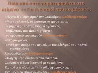 Ποια από αυτά παρατηρούνται στο κείμενο  << Για ένα παιδί που κοιμάται>>;«Νύχτα. Η κίνηση αραιή στη λεωφόρο.» ελεύθεροι στοίχοι«Μες το κλειστό, το φωτισμένο εργοστάσιο, οι μηχανές αποσταμένες μα άγρυπνες, επιβλέπουν σαν άκακοι γίγαντες το πρόσωπο του μικρού» προσωποποίηση« Στριμωγμένος κοντά στη σκάρα του ατμού, με του αδελφού του  παλτό σκεπασμένοςξεκουράζεται.» ελεύθεροι στοίχοι«Όλη τη μέρα δουλεύει στα φανάρια.Σκουπίζει τζάμια βιαστικά με το κόκκινο.Εισπράττει κέρματα ή την εύλογη αγανάκτηση.Περιμένει το επόμενο φανάρι.»  ελεύθεροι στοίχοι