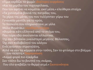 «Τίμια κερδίζει το ψωμί» ιδιαίτερες εκφράσεις«Και το μερίδιο του νυχτοφύλακα, Που τον αφήνει να κοιμάται  εκεί μέσα.» ελεύθεροι στοίχοι«Τα χιονισμένα βουνά της πατρίδας του,Τα χέρια της μάνας του που τυλίγονταν γύρω τουΓυναικείο μαντίλι για το κρύο,Το δάσκαλο που πληρωνότανε με γάλαΜόλις θυμάται.» ελεύθεροι στοίχοι«Θυμάται κάτι ελληνικά από το στόμα του,Που τώρα εδώ ακούγονται αλλιώτικα.Όχι σαν βότσαλα γυαλιστερά μεγάλης  θάλασσας,Όχι σαν ποδοβολητό του αλόγου Ενός ανίκητου στρατηλάτη,Αλλά να σαν τα κέρματα στην τσέπη, Σαν το φτύσιμο στο βλέμμα του πελάτη.» Παρομοίωση«Καμιά φορά πιο εγκάρδιαΣαν τούτο δω το βουητό της σκάρας, Που όλο ανεβάζει το θερμό ατμό.» Σκοτεινότητα