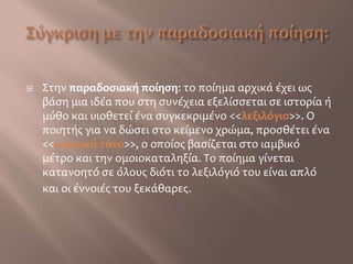 Σύγκριση με την παραδοσιακή ποίηση:Στην παραδοσιακή ποίηση: το ποίημα αρχικά έχει ως βάση μια ιδέα που στη συνέχεια εξελίσσεται σε ιστορία ή μύθο και υιοθετεί ένα συγκεκριμένο <<λεξιλόγιο>>. Ο ποιητής για να δώσει στο κείμενο χρώμα, προσθέτει ένα <<μουσικό τόνο>>, ο οποίος βασίζεται στο ιαμβικό μέτρο και την ομοιοκαταληξία. Το ποίημα γίνεται κατανοητό σε όλους διότι το λεξιλόγιό του είναι απλό και οι έννοιές του ξεκάθαρες. 