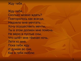 Жду тебя. Жду тебя… Сколько можно ждать? Повторилось как всегда, Надоело мне мечтать. Хочу осуществить мечты, Ты в этом должен мне помочь. Не верю в пустые сны, Что шлёт мне тёмная ночь. Лети ко мне, Пока тебя жду. И думаю во сне, Как я тебя люблю 9 