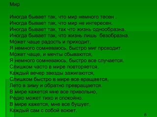 Мир Иногда бывает так, что мир немного тесен . Иногда бывает так, что мир не интересен. Иногда бывает так, так что жизнь однообразна. Иногда бывает так, что жизнь лишь  безобразна. Может чаще радость и приходит, Я немного сомневаюсь, быстро миг проходит. Может чаще, и мечты сбываются, Я немного сомневаюсь, быстро все случается. Слишком часто в мире повторяется, Каждый вечер звезды зажигаются, Слишком быстро в мире все вращается, Лето в зиму и обратно превращается. В мире кажется мне все привольно, Редко может тихо и спокойно. В мире кажется, мне все бушует, Каждый сам с собой воюет. 6 