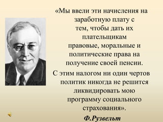«Мы ввели эти начисления на заработную плату с тем, чтобы дать их плательщикам правовые, моральные и политические права на получение своей пенсии. С этим налогом ни один чертов политик никогда не решится ликвидировать мою программу социального страхования». Ф.Рузвельт