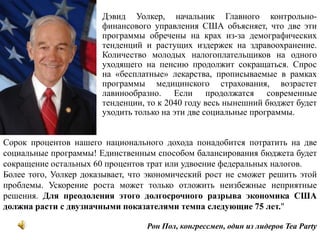 «	Дэвид Уолкер, начальник Главного контрольно-финансового управления США объясняет, что две эти программы обречены на крах из-за демографических тенденций и растущих издержек на здравоохранение. Количество молодых налогоплательщиков на одного уходящего на пенсию продолжит сокращаться. Спрос на «бесплатные» лекарства, прописываемые в рамках программы медицинского страхования, возрастет лавинообразно. Если продолжатся современные тенденции, то к 2040 году весь нынешний бюджет будет уходить только на эти две социальные программы. Сорок процентов нашего национального дохода понадобится потратить на две социальные программы! Единственным способом балансирования бюджета будет сокращение остальных 60 процентов трат или удвоение федеральных налогов. Более того, Уолкер доказывает, что экономический рост не сможет решить этой проблемы. Ускорение роста может только отложить неизбежные неприятные решения. Для преодоления этого долгосрочного разрыва экономика США должна расти с двузначными показателями темпа следующие 75 лет." Рон Пол, конгрессмен, один из лидеров Tea Party