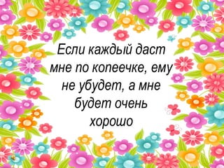 Если каждый даст мне по копеечке, ему не убудет, а мне будет очень хорошо