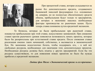При процентной ставке, которая складывается на рынке без дополнительного кредита, создаваемого банковской эмиссией фидуциарных (т.е. основанных на доверии, но не полностью обеспеченных) средств обмена, прибыльными будут только те предприятия, для которых в экономике нашлись необходимые факторы производства по рыночным ценам. Пусть теперь ставка понижена путем кредитной экспансии. Те бизнесы, которые не были прибыльными при рыночной ставке, покажутся прибыльными при этой ставке, искусственно заниженной. При снижении ставки против рыночного уровня появляется возможность начать проекты, которые были бы разорительны при естественной ставке кредита. После снижения ставки реализация именно таких начинаний, собственно, и выливается в экономический бум. Но экономика недостаточно богата, чтобы поддержать его, - в ней нет свободных ресурсов, необходимых для окончания этих дополнительных проектов. Необходимые ресурсы должны быть изъяты у других предприятий. Если бы эти ресурсы существовали, то для появления новых проектов не было бы нужды прибегать к кредитной экспансии. Людвиг фон Мизес «Экономический кризис и его причины»