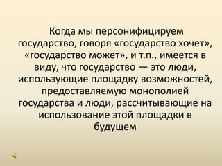  Когда мы персонифицируем государство, говоря «государство хочет», «государство может», и т.п., имеется в виду, что государство — это люди, использующие площадку возможностей, предоставляемую монополией государства и люди, рассчитывающие на использование этой площадки в будущем