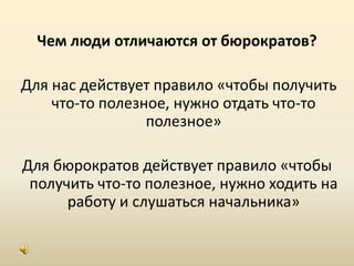 Чем люди отличаются от бюрократов? Для нас действует правило «чтобы получить что-то полезное, нужно отдать что-то полезное»Для бюрократов действует правило «чтобы получить что-то полезное, нужно ходить на работу и слушаться начальника»