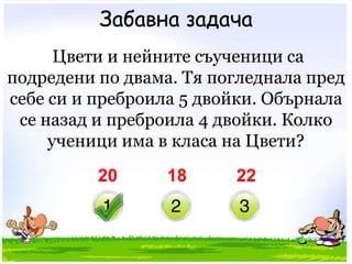 Забавна задача Цвети и нейните съученици са подредени по двама. Тя погледнала пред себе си и преброила 5 двойки. Обърнала се назад и преброила 4 двойки. Колко ученици има в класа на Цвети? 201822