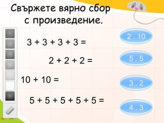Свържете вярно сбор   с произведение.2 . 103 + 3 + 3 + 3 =5 . 52 + 2 + 2 =10 + 10 =3 . 25 + 5 + 5 + 5 + 5 =4 . 3
