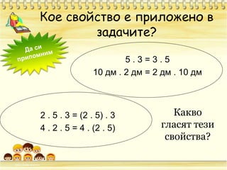 Кое свойство е приложено в задачите?Да си припомним5 . 3 = 3 . 510 дм . 2 дм = 2 дм . 10 дм2.5.3 = (2.5) .34 .2.5 = 4 . (2.5)Какво гласят тези свойства?