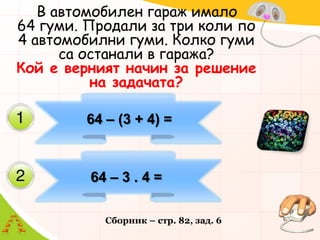    В автомобилен гараж имало       64 гуми. Продали за три коли по 4 автомобилни гуми. Колко гуми са останали в гаража?              Кой е верният начин за решение на задачата?          64 – (3 + 4) = 64 – 3 . 4 =Сборник – стр. 82, зад. 6 