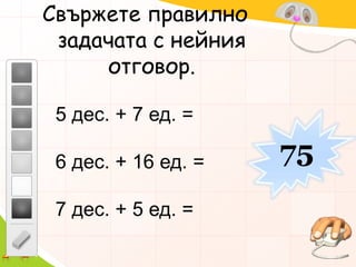 Свържете правилно задачата с нейния отговор.5 дес. + 7 ед. =6 дес. + 16 ед. =7 дес. + 5 ед. =75