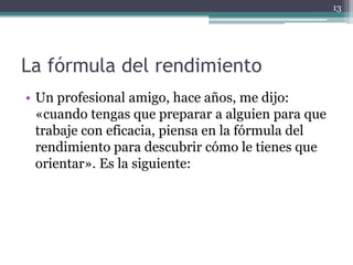 La fórmula del rendimiento Un profesional amigo, hace años, me dijo: «cuando tengas que preparar a alguien para que trabaje con eficacia, piensa en la fórmula del rendimiento para descubrir cómo le tienes que orientar». Es la siguiente:13