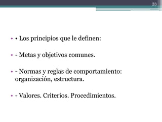 • Los principios que le definen:- Metas y objetivos comunes.- Normas y reglas de comportamiento: organización, estructura.- Valores. Criterios. Procedimientos.33