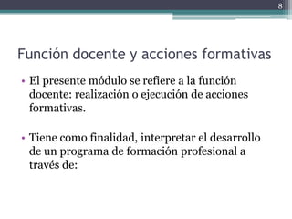 Función docente y acciones formativas El presente módulo se refiere a la función docente: realización o ejecución de acciones formativas. Tiene como finalidad, interpretar el desarrollo de un programa de formación profesional a través de:8
