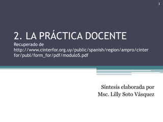 2. LA PRÁCTICA DOCENTERecuperado dehttp://www.cinterfor.org.uy/public/spanish/region/ampro/cinterfor/publ/form_for/pdf/modulo5.pdf Síntesis elaborada por Msc. Lilly Soto Vásquez 1 