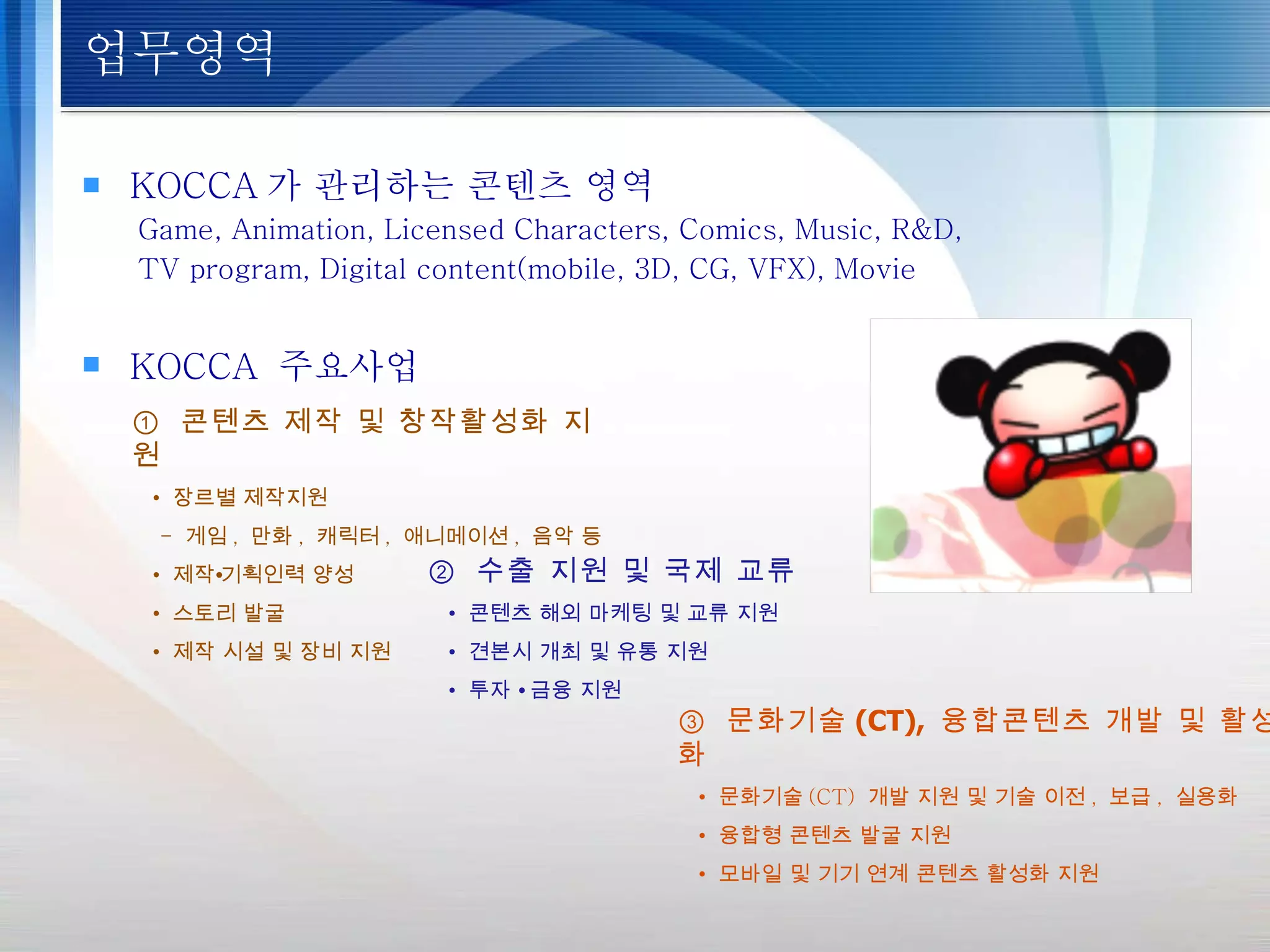 업무영역 KOCCA 가 관리하는 콘텐츠 영역 Game, Animation, Licensed Characters, Comics, Music, R&D, TV program, Digital content(mobile, 3D, CG, VFX), Movie ①  콘텐츠 제작 및 창작활성화 지원 •  장르별 제작지원 -  게임 ,  만화 ,  캐릭터 ,  애니메이션 ,  음악 등 •  제작∙기획인력 양성 •  스토리 발굴 •  제작 시설 및 장비 지원 ②  수출 지원 및 국제 교류   •   콘텐츠 해외 마케팅 및 교류 지원 •   견본시 개최 및 유통 지원 •   투자  ∙  금융 지원 ③  문화기술 (CT),  융합콘텐츠 개발 및 활성화   •   문화기술 (CT)  개발 지원 및 기술 이전 ,  보급 ,  실용화 •   융합형 콘텐츠 발굴 지원 •   모바일 및 기기 연계 콘텐츠 활성화 지원 KOCCA  주요사업 
