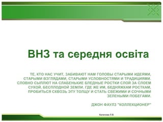 ВНЗ та середня освітаТе, кто нас учит, забивают нам головы старыми идеями, старыми взглядами, старыми условностями и традициями. Словно сыплют на слабенькие бледные ростки слой за слоем сухой, бесплодной земли. Где же им, бедняжкам росткам, пробиться сквозь эту толщу и стать свежими и сочными зелеными побегами.Джон Фаулз "Коллекционер"Калачова Л.В.
