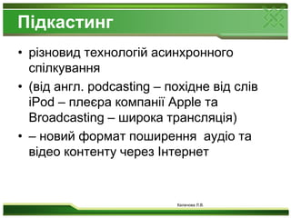 Підкастингрізновид технологій асинхронного спілкування (від англ. podcasting – похідне від слів iPod – плеєра компанії Apple та Broadcasting – широка трансляція) – новий формат поширення  аудіо та відео контенту через Інтернет Калачова Л.В.