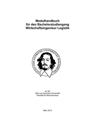 Modulhandbuch
für den Bachelorstudiengang
Wirtschaftsingenieur Logistik




                  an der
      Otto-von-Guericke-Universität
       Fakultät für Maschinenbau




               März 2010
 