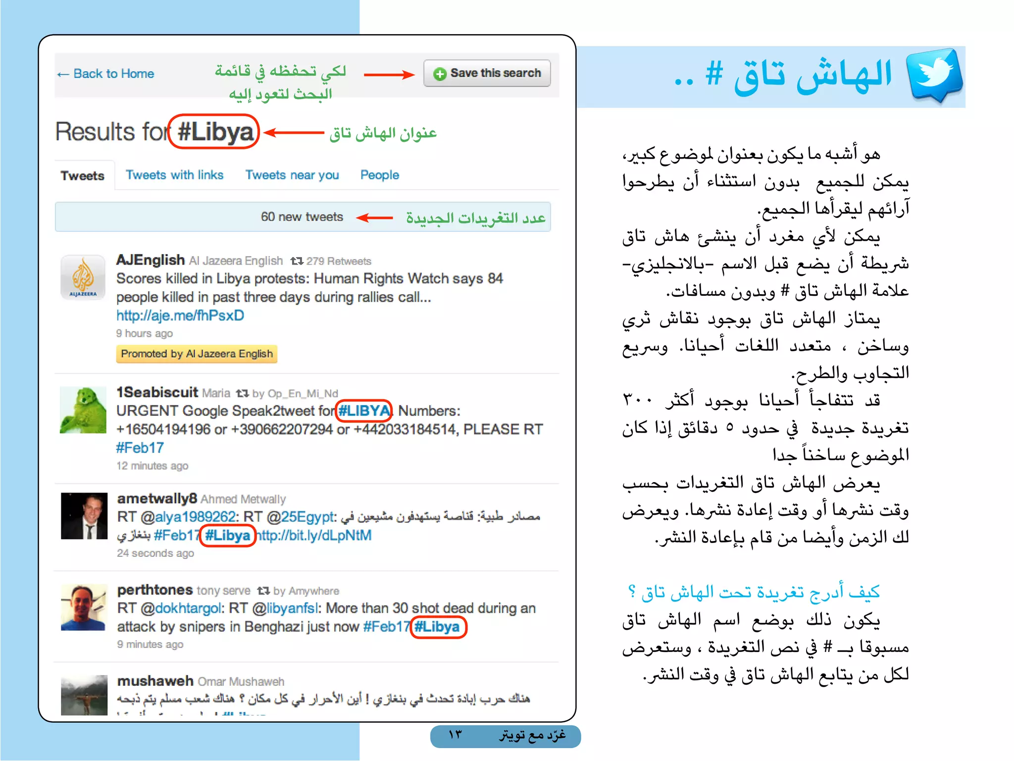 ‫لكي تحفظه يف قائمة‬
  ‫البحث لتعود إليه‬
                                                            ‫الهاش تاق # ..‬
               ‫عنوان الهاش تاق‬
                                                     ‫هو أشبه ما يكون بعنوان ملوضوع كبري،‬
                                                     ‫يمكن للجميع بدون استثناء أن يطرحوا‬
 ‫قائمة‬                   ‫عدد التغريدات الجديدة‬                           ‫آرائهم ليقرأها الجميع.‬
‫املتابعة‬                                             ‫يمكن ألي مغرد أن ينشئ هاش تاق‬
                                                     ‫رشيطة أن يضع قبل االسم -باالنجليزي-‬
                                                            ‫عالمة الهاش تاق # وبدون مسافات.‬
                                                     ‫يمتاز الهاش تاق بوجود نقاش ثري‬
                                                     ‫وساخن ، متعدد اللغات أحيانا. ورسيع‬
                                                                             ‫التجاوب والطرح.‬
                                                     ‫قد تتفاجأ أحيانا بوجود أكثر 003‬
                                                     ‫تغريدة جديدة يف حدود 5 دقائق إذا كان‬
                                                                           ‫املوضوع ساخنا ً جدا‬
                                                     ‫يعرض الهاش تاق التغريدات بحسب‬
                                                     ‫وقت نرشها أو وقت إعادة نرشها. ويعرض‬
                                                          ‫لك الزمن وأيضا من قام بإعادة النرش.‬

                                                     ‫كيف أدرج تغريدة تحت الهاش تاق ؟‬
                                                     ‫يكون ذلك بوضع اسم الهاش تاق‬
                                                     ‫مسبوقا بـ # يف نص التغريدة ، وستعرض‬
                                                       ‫لكل من يتابع الهاش تاق يف وقت النرش.‬

                                 ‫31‬   ‫غرد مع تويرت‬
                                                ‫ّ‬
 