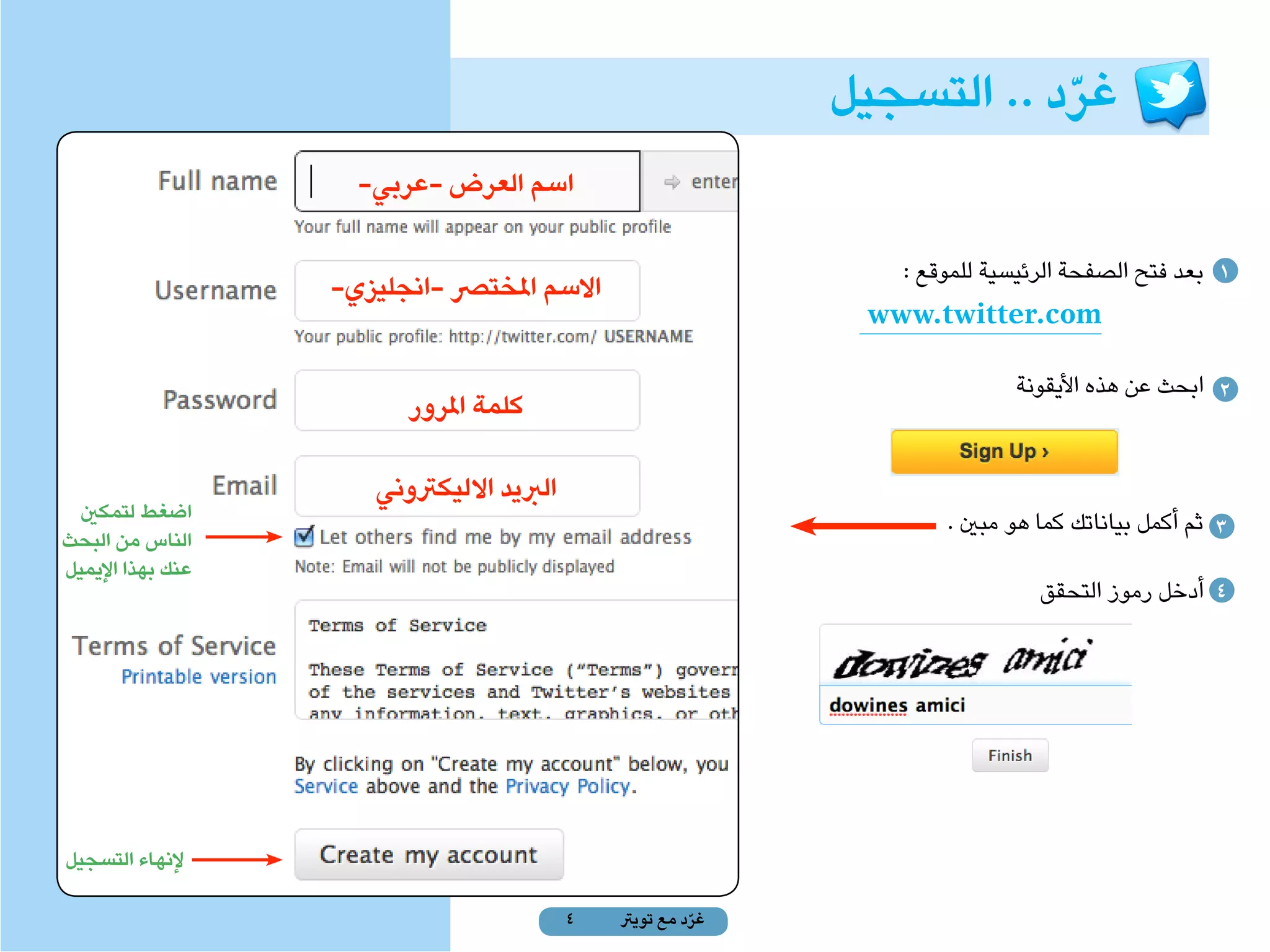 ‫غرد .. التسجيل‬
                                                                          ‫ّ‬
                     ‫اسم العرض -عربي-‬

                                                                 ‫1 بعد فتح الصفحة الرئيسية للموقع :‬
                   ‫االسم املخترص -انجليزي-‬
                                                               ‫‪www.twitter.com‬‬
                                                                            ‫2 ابحث عن هذه األيقونة‬
                         ‫كلمة املرور‬

                      ‫الربيد االليكرتوني‬
  ‫اضغط لتمكني‬                                                        ‫3 ثم أكمل بياناتك كما هو مبني .‬
‫الناس من البحث‬
‫عنك بهذا اإليميل‬
                                                                               ‫4 أدخل رموز التحقق‬




‫إلنهاء التسجيل‬

                                           ‫4‬   ‫غرد مع تويرت‬
                                                         ‫ّ‬
 