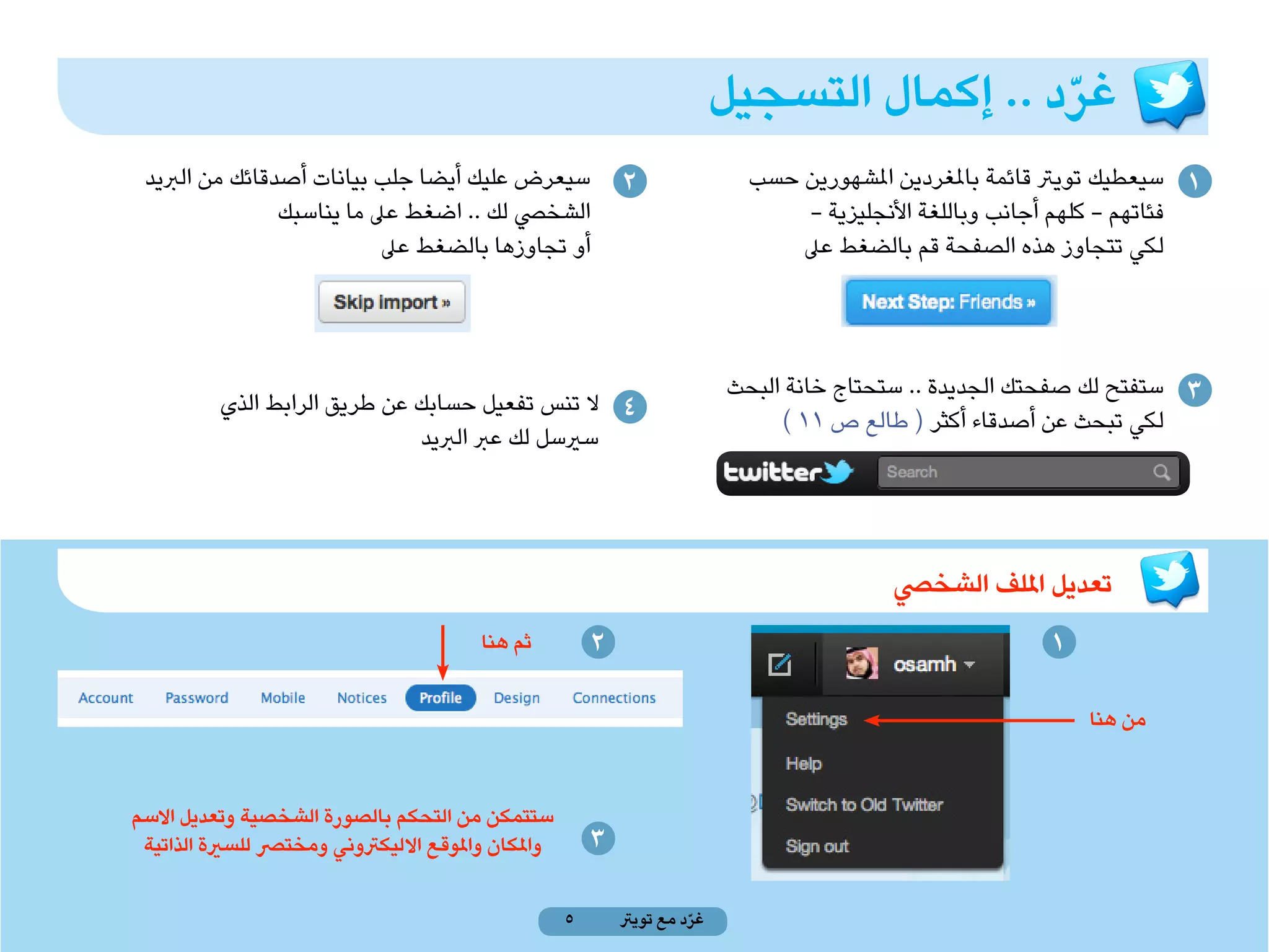 ‫غرد .. إكمال التسجيل‬
                                                                                              ‫ّ‬
 ‫سيعرض عليك أيضا جلب بيانات أصدقائك من الربيد‬                ‫2‬                ‫1 سيعطيك تويرت قائمة باملغردين املشهورين حسب‬
                ‫الشخيص لك .. اضغط عىل ما يناسبك‬                                    ‫فئاتهم - كلهم أجانب وباللغة األنجليزية -‬
                           ‫أو تجاوزها بالضغط عىل‬                                  ‫لكي تتجاوز هذه الصفحة قم بالضغط عىل‬



                                                                            ‫3 ستفتح لك صفحتك الجديدة .. ستحتاج خانة البحث‬
          ‫4 ال تنس تفعيل حسابك عن طريق الرابط الذي‬
                                                                                 ‫لكي تبحث عن أصدقاء أكثر ( طالع ص 11 )‬
                               ‫سريسل لك عرب الربيد‬




                                                                                            ‫تعديل امللف الشخيص‬
                                         ‫ثم هنا‬          ‫2‬                                                  ‫1‬

                                                                                                                ‫من هنا‬



‫ستتمكن من التحكم بالصورة الشخصية وتعديل االسم‬
 ‫واملكان واملوقع االليكرتوني ومخترص للسرية الذاتية‬       ‫3‬

                                                     ‫5‬       ‫غرد مع تويرت‬
                                                                       ‫ّ‬
 