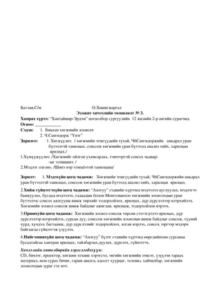 Батлав.С/м                                               О.Хишигжаргал
                                          Ээлжит хичээлийн төлөвлөлт № 3. 
Хамрах хүрээ: “Хантайшир­Эрдэм” цогцолбор сургуулийн  12 жилийн 2­р ангийн сурагчид.
Огноо: ____________
Сэдэв:      1.  Бяцхан хөгжмийн зохиолч 
                  2. Ч.Сангидорж “Үнэг”        
Зорилго:        1. Хөгжүүлнэ.  / хөгжмийн эгшгүүдийн тухай, Ч6Сангидоржийн   амьдрал уран
                          бүтээлтэй танилцах, сонссон хөгжмийн уран бүтээлд анализ хийх, харилцан
                           ярилцах./
1.Хүмүүжүүлнэ. /Хөгжмийг ойлгон ухамсарлах, тэвчээртэй сонсох чадвар­
                          ­ыг эзэмшинэ. /
2.Мэдлэг олгоно. /Шинэ нэр томъёотой танилцана/

Зорилт:      1. Мэдэхүйн цогц чадамж:   Хөгжмийн эгшгүүдийн тухай, Ч6Сангидоржийн амьдрал 
уран бүтээлтэй танилцах, сонссон хөгжмийн уран бүтээлд анализ хийх, харилцан  ярилцах. 
2.Хийж гүйцэтгэхүйн цогц чадамж: “Аялгуу” сэдвийн хүрээнд мэдээлэл цуглуулах, мэдлэгээ 
баяжуулах, бусдад мэдээлэх, гадаадын болон Монголынхоо хөгжмийн зохиолчдын уран 
бүтээлээс сонсох аялгууны шинж төрхийг тодорхойлох, ярилцах, дүр дүрслэлээр илэрхийлэх. 
Хөгжмийн зохиол сонсож шинж байдлыг ажиглан, ярилцаж, тодорхойлон нэрлэх.
3.Оршихуйн цогц чадамж:  Хөгжмийн зохиол сонсож төрсөн сэтгэгдэлээ ярилцах, дүр 
дүрслэлээр илэрхийлэх, сурсан дуу, сонссон хөгжмийн зохиолын шинж байдлыг сонсож, түүний 
хурд, хүчдэл, багтаамж, дүр дүрслэлийг тодорхойлох, ялган нэрлэх, сонсох зэргээр мэдэрч 
байгаагаа гүйцэтгэж үзүүлэх.
4.Нийгэмшихүйн цогц чадамж: “Аялгуу” бүлэг сэдвийн хүрээнд өөрсдийнхөө сурсанаа 
бусадтайгаа хамтран ярилцах, тайлбарлах,дуулах, дүрслэх, гүйцэтгэх. 
Хичээлийн хөтөлбөрийн хэрэглэгдэхүүн:
СD, бичлэг, проектор, хөгжим техник хэрэгсэл, энгийн хөгжмийн зэмсэг, үзүүлэн тараах 
материал, ном сурах бичиг, гарын авалга, кассет хуурцаг, телевиз, хайчилбар, хөгжмийн 
зохиолчдын зураг гэх мэт.
 