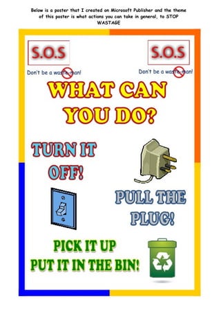 Below is a poster that I created on Microsoft Publisher and the theme
    of this poster is what actions you can take in general, to STOP
                               WASTAGE
 
