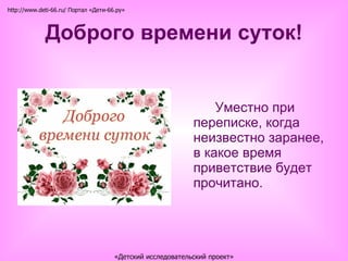 Доброго времени суток! Уместно при переписке, когда неизвестно заранее, в какое время приветствие будет прочитано. http://www.deti-66.ru/ Портал «Дети-66.ру» «Детский исследовательский проект» 