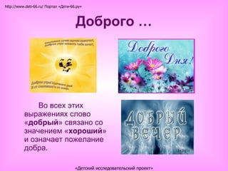 Доброго … Во всех этих выражениях слово « добрый » связано со значением « хороший » и означает пожелание добра. http://www.deti-66.ru/ Портал «Дети-66.ру» «Детский исследовательский проект» 
