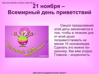 21 ноября –  Всемирный день приветствий Смысл празднования этой даты заключается в том, чтобы в течение дня от всей души поприветствовать не менее 10 незнакомцев. Сделать это можно по-разному. Как вам угодно. Главное – искренность. http://www.deti-66.ru/ Портал «Дети-66.ру» «Детский исследовательский проект» 