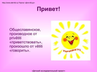 Привет! Общеславянское, производное от privětiti «приветствовать», произошло от větiti «говорить».  http://www.deti-66.ru/ Портал «Дети-66.ру» «Детский исследовательский проект» 
