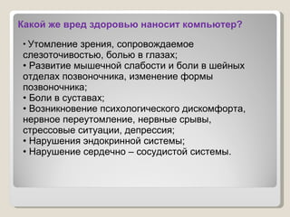 Какой же вред здоровью наносит компьютер?   Утомление зрения, сопровождаемое слезоточивостью, болью в глазах;  Развитие мышечной слабости и боли в шейных отделах позвоночника, изменение формы позвоночника; Боли в суставах;   Возникновение психологического дискомфорта, нервное переутомление, нервные срывы,  стрессовые ситуации, депрессия; Нарушения эндокринной системы;   Нарушение сердечно – сосудистой   системы.   