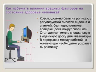 Кресло должно быть на роликах, с регулируемой высотой сиденья и спинкой, без подлокотников, вращающееся вокруг своей оси Стол должен иметь специальную выдвижную доску для клавиатуры В перерывах между работой на компьютере необходимо устраивать разминку. Как избежать влияния вредных факторов на состояние здоровье человека? 