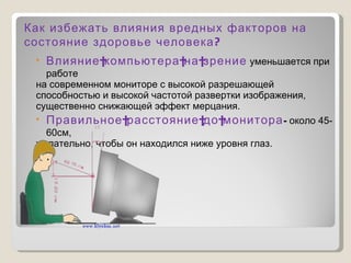 Влияние компьютера на зрение  уменьшается при работе  на современном мониторе с высокой разрешающей  способностью и высокой частотой развертки изображения, существенно снижающей эффект мерцания. Правильное расстояние до монитора -  около 45-60см,  желательно, чтобы он находился ниже уровня глаз. Как избежать влияния вредных факторов на состояние здоровье человека? 