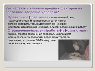 Правильное освещение   - естественный свет, падающий слева. В темное время суток лампа должна освещать только документ, но не экран монитора. Это поможет избежать бликов, осложняющих работу. Ограничение времени работы на компьютере  -важный фактор сохранения здоровья. Школьникам можно разрешить проводить перед монитором до двух часов, устраивая 10-15 минутные  перерывы каждые  полчаса. Как избежать влияния вредных факторов на состояние здоровье человека? 
