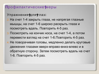 П рофилактические меры Упражнения для глаз: На счет 1-4 закрыть глаза, не напрягая глазные мышцы, на счет 1-6 широко раскрыть глаза и посмотреть вдаль. Повторить 4-5 раз. Посмотреть на кончик носа, на счет 1-4, а потом перевести взгляд на счет 1-6.Повторить 4-5 раз. Не поворачивая головы, медленно делать круговые движения глазами вверх-вправо-вниз-влево и в обратную сторону. Затем посмотреть вдаль на счет 1-6. Повторить 4-5 раз. 
