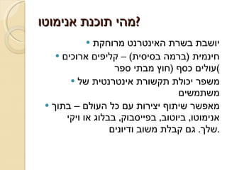 מהי תוכנת אנימוטו ? יושבת בשרת האינטרנט מרוחקת חינמית  ( ברמה בסיסית ) –  קליפים ארוכים עולים כסף  ( חוץ מבתי ספר ) משפר יכולת תקשורת אינטרנטית של משתמשים מאפשר שיתוף יצירות עם כל העולם – בתוך אנימוטו ,  ביוטוב ,  בפייסבוק ,  בבלוג או ויקי שלך .  גם קבלת משוב ודיונים . 